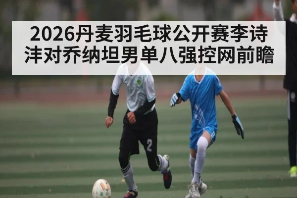 2026丹麦羽毛球公开赛李诗沣对乔纳坦男单八强控网前瞻