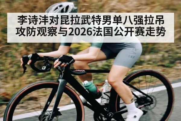 李诗沣对昆拉武特男单八强拉吊攻防观察与2026法国公开赛走势